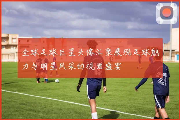 全球足球巨星头像汇聚展现足球魅力与明星风采的视觉盛宴