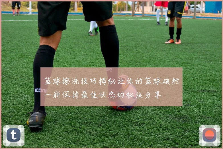 篮球擦洗技巧揭秘让你的篮球焕然一新保持最佳状态的秘诀分享