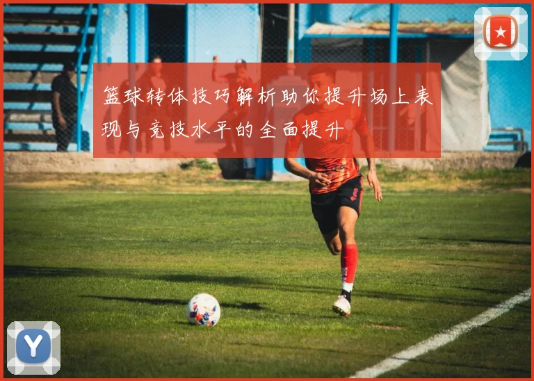 篮球转体技巧解析助你提升场上表现与竞技水平的全面提升