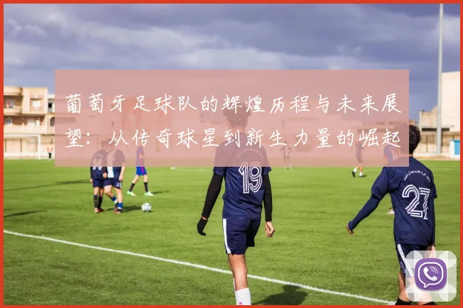 葡萄牙足球队的辉煌历程与未来展望：从传奇球星到新生力量的崛起