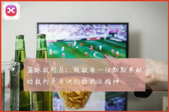 篮球裁判月：致敬每一位默默奉献的裁判员与他们的执法精神