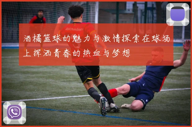 酒橘篮球的魅力与激情探索在球场上挥洒青春的热血与梦想