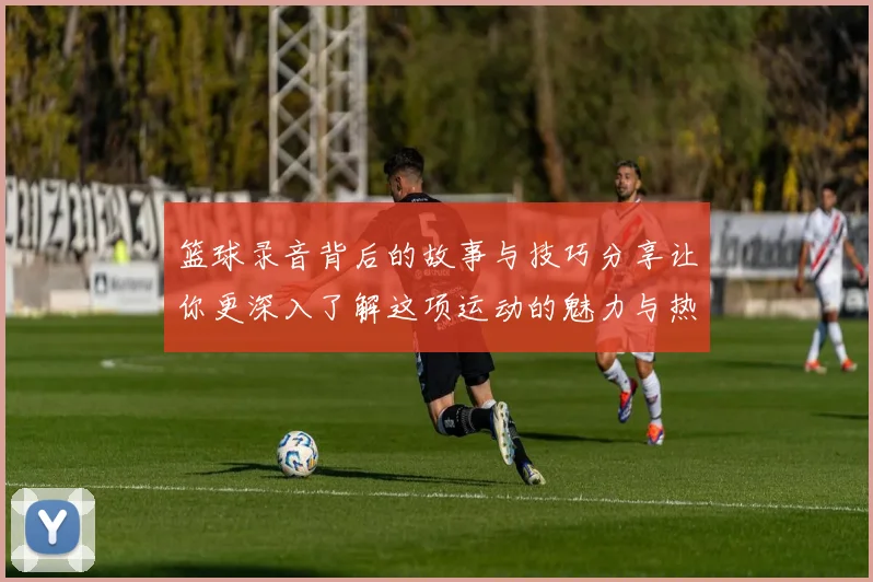 篮球录音背后的故事与技巧分享让你更深入了解这项运动的魅力与热情